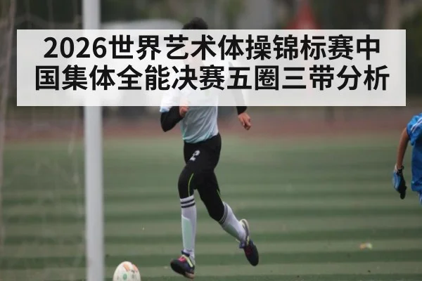 2026世界艺术体操锦标赛中国集体全能决赛五圈三带分析
