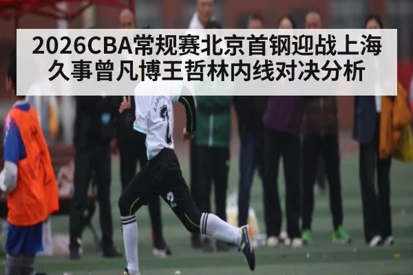 2026CBA常规赛北京首钢迎战上海久事曾凡博王哲林内线对决分析