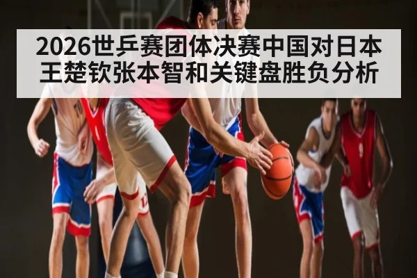 2026世乒赛团体决赛中国对日本王楚钦张本智和关键盘胜负分析